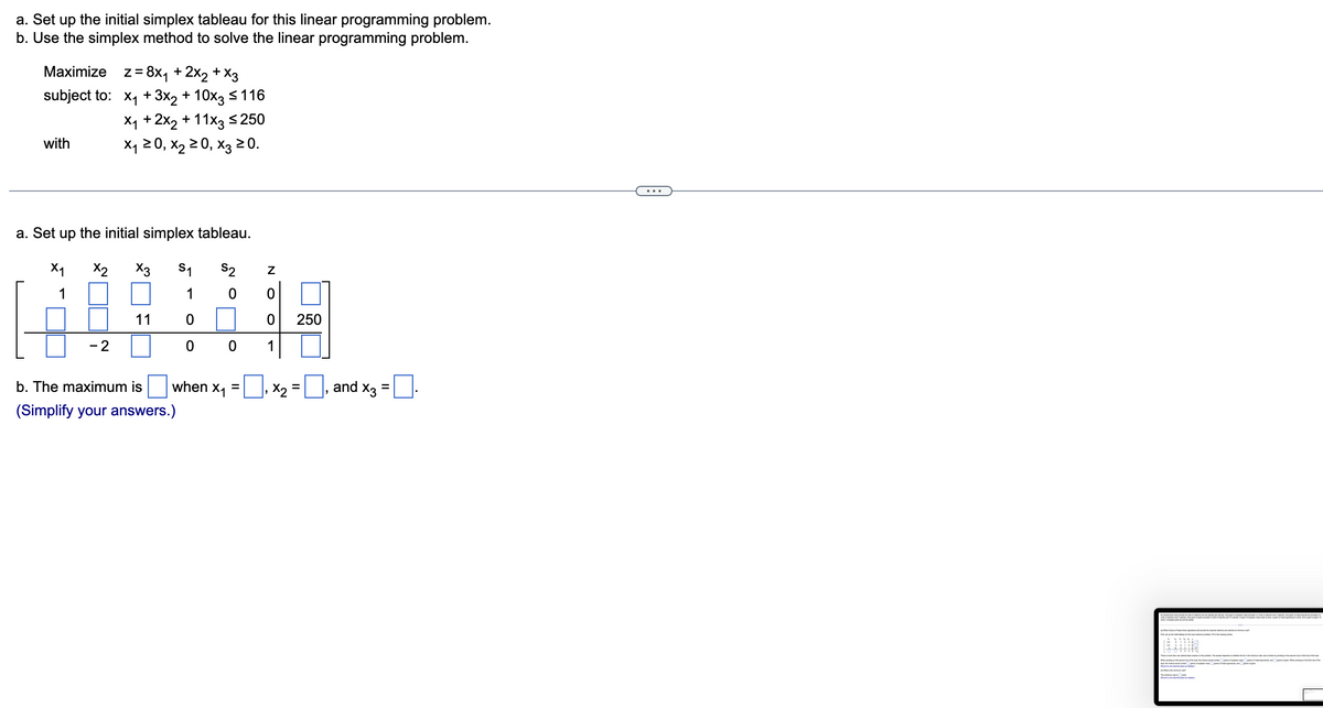 a. Set up the initial simplex tableau for this linear programming problem.
b. Use the simplex method to solve the linear programming problem.
Maximize z = 8x₁ + 2x₂ + x3
subject to:
with
a. Set up the initial simplex tableau.
x2
S2
0
X₁
1
x₁ + 3x2 + 10x3 ≤ 116
X₁ + 2x₂ + 11x3 ≤250
X₁ ≥ 0, X₂ ≥ 0, X3 ≥ 0.
- 2
X3
11
1
0
0 0
b. The maximum is
(Simplify your answers.)
when X₁
=
Z
0
0
1
250
x₂ = ₁ and X3
=
FABU
3:18
to [] para a apaan va