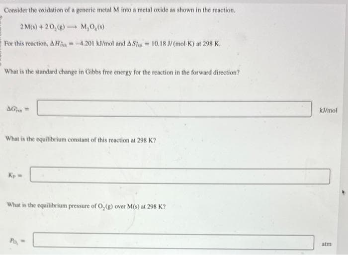 Consider the oxidation of a generic metal M into a metal oxide as shown in the reaction.
2M(s) +20,(g) →→→ M₂0,(s)
For this reaction, AH = -4.201 kJ/mol and ASi=10.18 J/(mol-K) at 298 K.
What is the standard change in Gibbs free energy for the reaction in the forward direction?
AG=
What is the equilibrium constant of this reaction at 298 K?
Kp =
What is the equilibrium pressure of O₂(g) over M(s) at 298 K?
Po, =
kJ/mol
atm