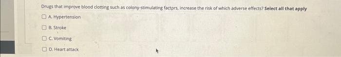 Drugs that improve blood clotting such as colony-stimulating factors, increase the risk of which adverse effects? Select all that apply
A. Hypertension
B. Stroke
OC. Vomiting
D. Heart attack