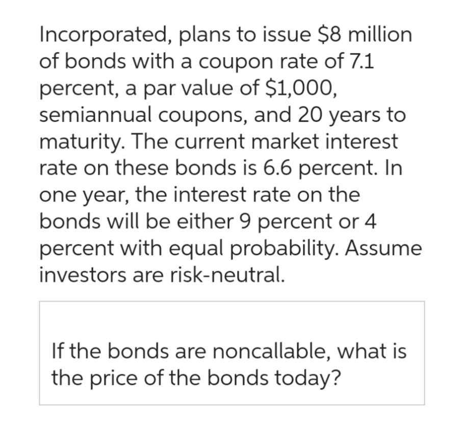 Incorporated, plans to issue $8 million
of bonds with a coupon rate of 7.1
percent, a par value of $1,000,
semiannual coupons, and 20 years to
maturity. The current market interest
rate on these bonds is 6.6 percent. In
one year, the interest rate on the
bonds will be either 9 percent or 4
percent with equal probability. Assume
investors are risk-neutral.
If the bonds are noncallable, what is
the price of the bonds today?