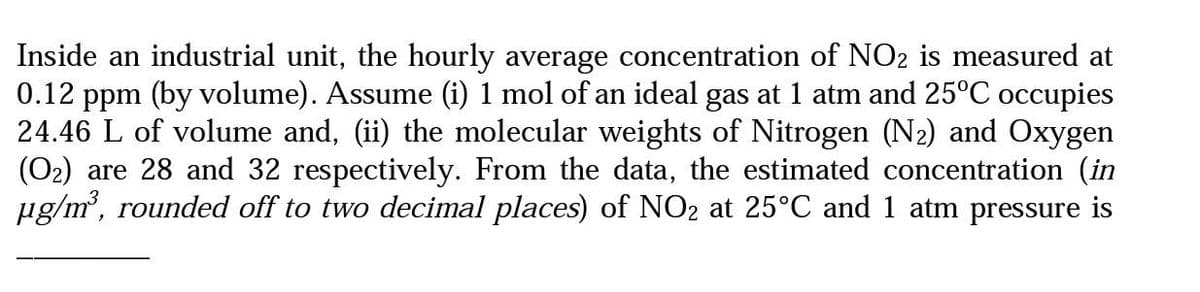 Inside an industrial unit, the hourly average concentration of NO2 is measured at
0.12 ppm (by volume). Assume (i) 1 mol of an ideal gas at 1 atm and 25°C occupies
24.46 L of volume and, (ii) the molecular weights of Nitrogen (N₂) and Oxygen
(O₂) are 28 and 32 respectively. From the data, the estimated concentration (in
µg/m³, rounded off to two decimal places) of NO₂ at 25°C and 1 atm pressure is