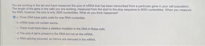 You are working in the lab and have measured the size of mRNA that has been transcribed from a particular gene in your cell population.
The length of the gene in the cells you are working, measured from the start to the stop sequence is 9000 nucleotides. When you measure
the RNA, however, the size is only 3000 nucleotides. What do you think happened?
O a. Three DNA base pairs code for one RNA nucleotide.
b. mRNA does not contain exons.
c. There must have been a deletion mutation in the DNA in these cells.
Od. The poly-A tail is present in the DNA but not on the mRNA.
Oe. RNA splicing occurred, so introns are removed in the mRNA.