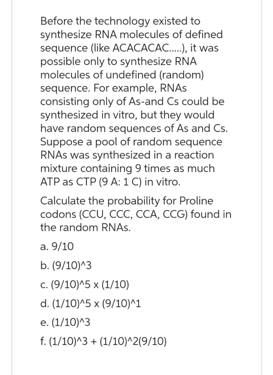 Before the technology existed to
synthesize RNA molecules of defined
sequence (like ACACACAC.....), it was
possible only to synthesize RNA
molecules of undefined (random)
sequence. For example, RNAs
consisting only of As-and Cs could be
synthesized in vitro, but they would
have random sequences of As and Cs.
Suppose a pool of random sequence
RNAs was synthesized in a reaction
mixture containing 9 times as much
ATP as CTP (9 A: 1 C) in vitro.
Calculate the probability for Proline
codons (CCU, CCC, CCA, CCG) found in
the random RNAs.
a. 9/10
b. (9/10)^3
c. (9/10)^5 x (1/10)
d. (1/10)^5 x (9/10)^1
e. (1/10)^3
f. (1/10)^3 + (1/10)^2(9/10)