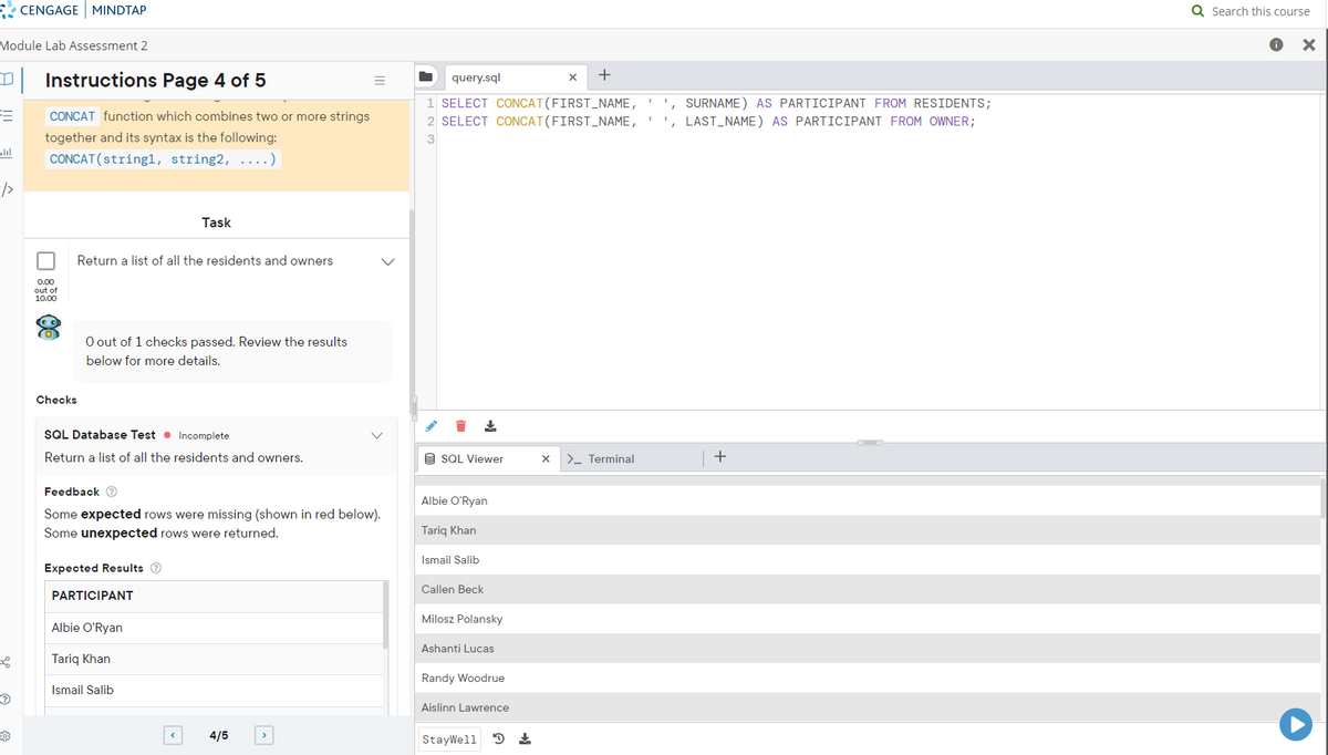 Module Lab Assessment 2
TJ
3
bl
CENGAGE MINDTAP
PO
Instructions Page 4 of 5
CONCAT function which combines two or more strings
together and its syntax is the following:
CONCAT (string1, string2, ..)
□
0.00
out of
10.00
a
Checks
Return a list of all the residents and owners
O out of 1 checks passed. Review the results
below for more details.
SQL Database Test Incomplete.
Return a list of all the residents and owners.
Task
Feedback >
Some expected rows were missing (shown in red below).
Some unexpected rows were returned.
Expected Results Ⓡ
PARTICIPANT
Albie O'Ryan
Tariq Khan
Ismail Salib
4/5
query.sql
1 SELECT CONCAT(FIRST_NAME, '
2 SELECT CONCAT(FIRST_NAME,
3
↓
SQL Viewer
Albie O'Ryan
Tariq Khan
Ismail Salib
Callen Beck
Milosz Polansky
Ashanti Lucas
Randy Woodrue
Aislinn Lawrence
StayWell D
X
+
X
> Terminal
SURNAME) AS PARTICIPANT FROM RESIDENTS;
', LAST_NAME) AS PARTICIPANT FROM OWNER;
+
Q Search this course
▸