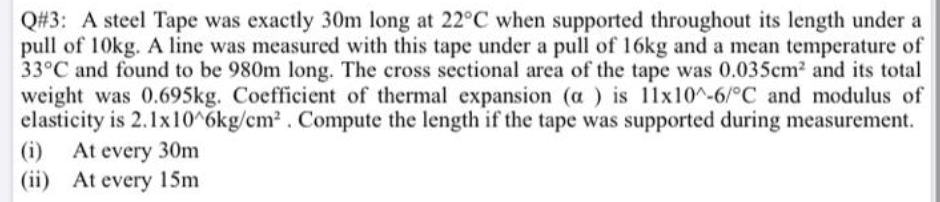 Q#3: A steel Tape was exactly 30m long at 22°C when supported throughout its length under a
pull of 10kg. A line was measured with this tape under a pull of 16kg and a mean temperature of
33°C and found to be 980m long. The cross sectional area of the tape was 0.035cm2 and its total
weight was 0.695kg. Coefficient of thermal expansion (a ) is 11x10^-6/°C and modulus of
elasticity is 2.1x10^6kg/cm2 . Compute the length if the tape was supported during measurement.
(i) At every 30m
(ii) At every 15m
