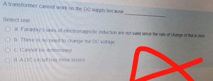 A transformer cannot work on the DC supply because
Select one.
O a Faraday's laws of electromagnetic induction are not valid since the rate of change of flux is zero
Ob There is no need to change the DC voltage
O C. Cannot be determined
O dA DC circuit has more losses
