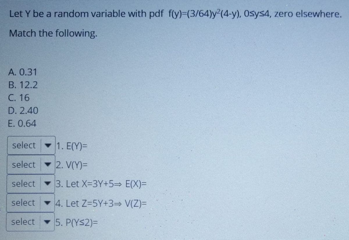 Let Y be a random variable with pdf f(y)=(3/64)y2(4-y), Osys4, zero elsewhere.
Match the following.
A. 0.31
B. 12.2
C. 16
D. 2.40
E. 0.64
select
1. E(Y)=
select 2. V(Y)=
select 3. Let X=3Y+5= E(X)=
select 4. Let Z-5Y+3= V(Z)=
select
5. P(YS2)3
