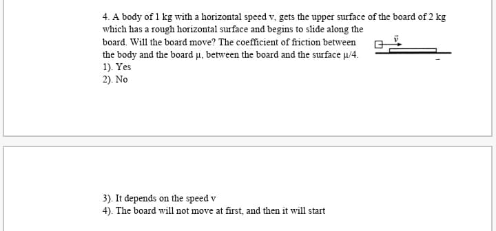 4. A body of 1 kg with a horizontal speed v, gets the upper surface of the board of 2 kg
which has a rough horizontal surface and begins to slide along the
board. Will the board move? The coefficient of friction between
the body and the board u, between the board and the surface µ/4.
1). Yes
2). No
3). It depends on the speed v
4). The board will not move at first, and then it will start
