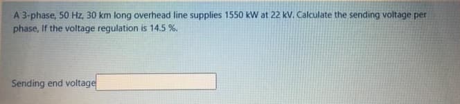 A 3-phase, 50 Hz, 30 km long overhead line supplies 1550 kW at 22 kV. Calculate the sending voltage per
phase, If the voltage regulation is 14.5 %.
Sending end voltage
