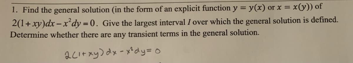 1. Find the general solution (in the form of an explicit function y = y(x) or x =
x(y)) of
2(1+xy)dx - xdy =0. Give the largest interval I over which the general solution is defined.
Determine whether there are any transient terms in the general solution.
2LItxy) dx-x*dy=0
