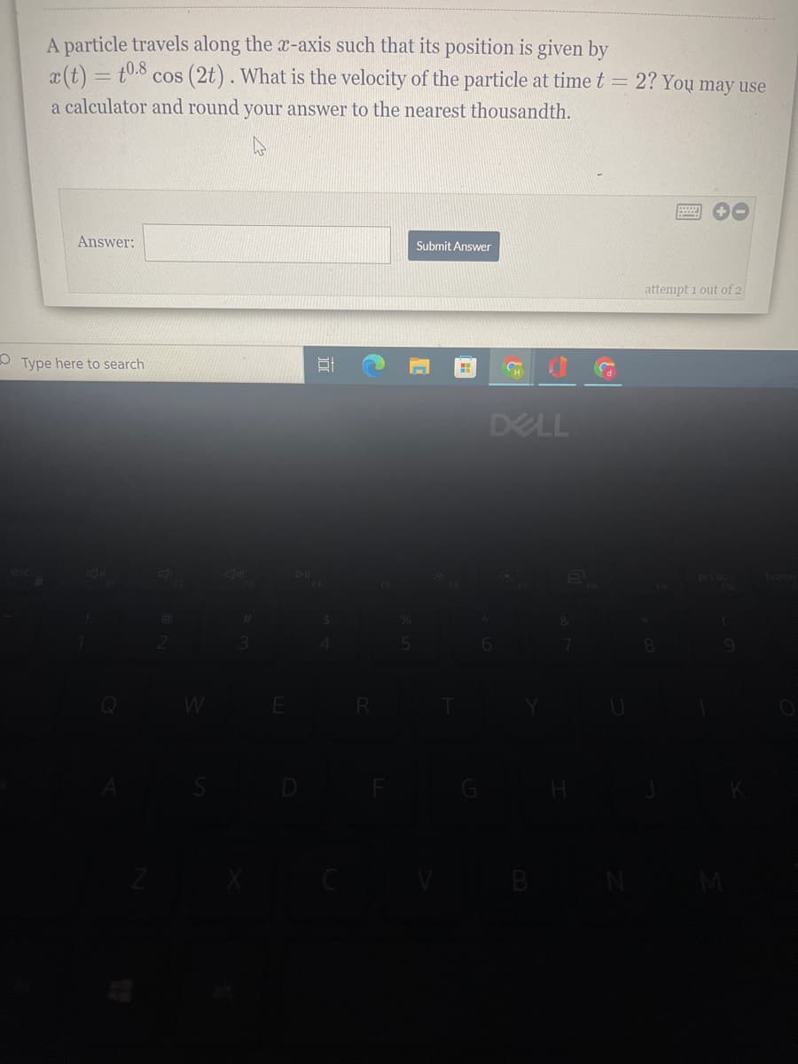 A particle travels along the x-axis such that its position is given by
x(t) = t0.8 cos (2t). What is the velocity of the particle at time t = 2? You may use
a calculator and round your answer to the nearest thousandth.
Answer:
Submit Answer
attempt i out of 2
O Type here to search
DELL
Q W
