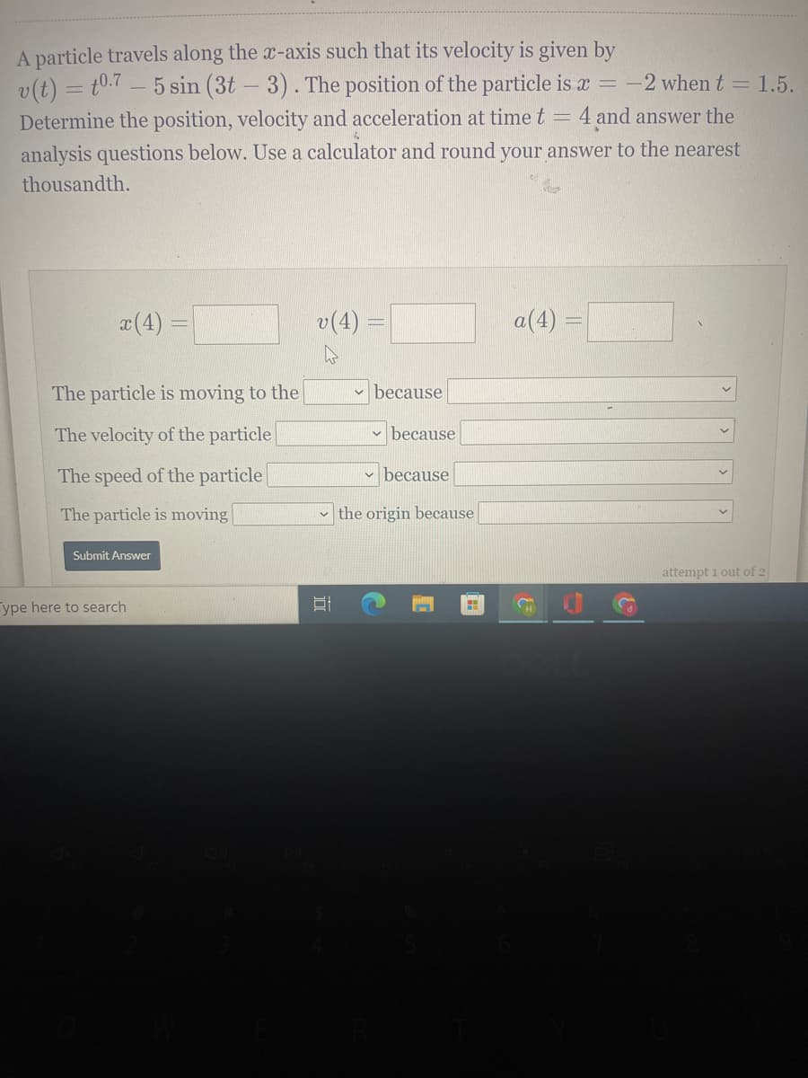 A particle travels along the x-axis such that its velocity is given by
v(t) = t0.7 – 5 sin (3t - 3). The position of the particle is x = -2 when t = 1.5.
Determine the position, velocity and acceleration at time t
4 and answer the
analysis questions below. Use a calculator and round your answer to the nearest
thousandth.
a(4)
v(4) =
a(4) =
The particle is moving to the
because
The velocity of the particle
v because
The speed of the particle
v because
The particle is moving
the origin because
Submit Answer
attempt i out of 2
ype here to search
