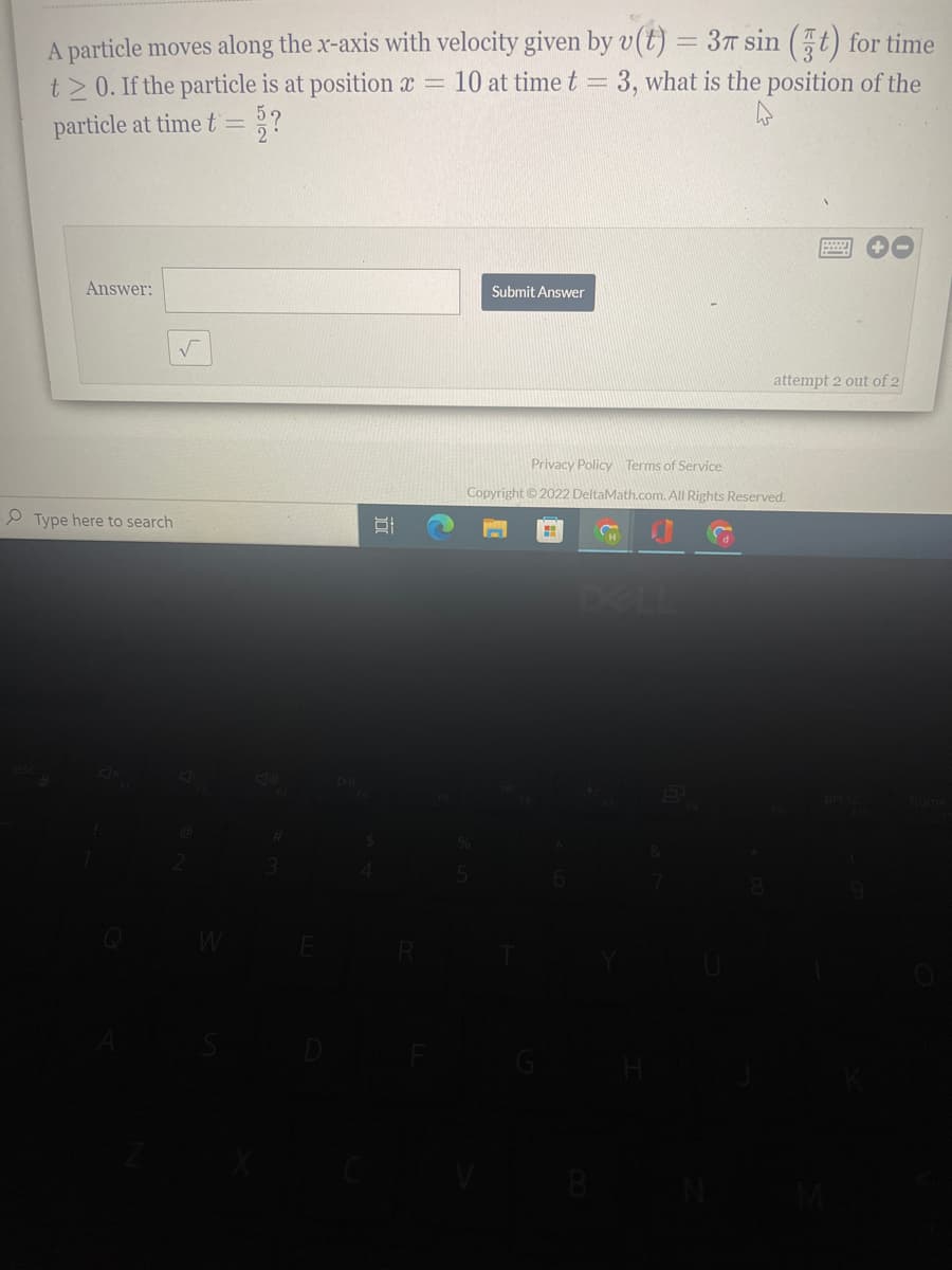 A particle moves along the x-axis with velocity given by v(t) = 37 sin (t) for time
t>0. If the particle is at position x =
particle at time t= ??
10 at time t = 3, what is the position of the
Answer:
Submit Answer
attempt 2 out of 2
Privacy Policy Terms of Service
Copyright©2022 DeltaMath.com. All Rights Reserved.
P Type here to search
DELL

