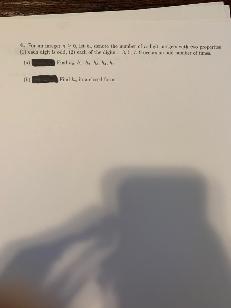 4. For an integer n > 0, let h, denote the number of n-digit integers with two properties
(1) each digit is odd, (2) each of the digits 1, 3, 5, 7, 9 occurs an odd number of times.
(a)
Find ho, h1, h2, h3, h4, hg.
(b)
S Find h, in a closed form.
