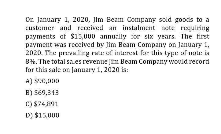 On January 1, 2020, Jim Beam Company sold goods to a
customer and received an instalment note requiring
payments of $15,000 annually for six years. The first
payment was received by Jim Beam Company on January 1,
2020. The prevailing rate of interest for this type of note is
8%. The total sales revenue Jim Beam Company would record
for this sale on January 1, 2020 is:
A) $90,000
B) $69,343
C) $74,891
D) $15,000