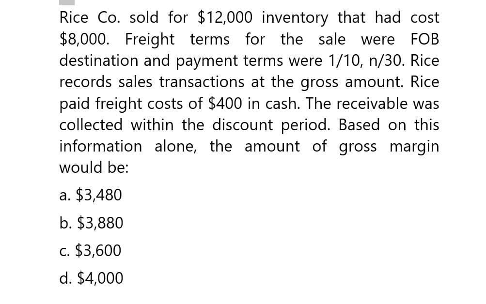 Rice Co. sold for $12,000 inventory that had cost
$8,000. Freight terms for the sale were FOB
destination and payment terms were 1/10, n/30. Rice
records sales transactions at the gross amount. Rice
paid freight costs of $400 in cash. The receivable was
collected within the discount period. Based on this
information alone, the amount of gross margin
would be:
a. $3,480
b. $3,880
c. $3,600
d. $4,000