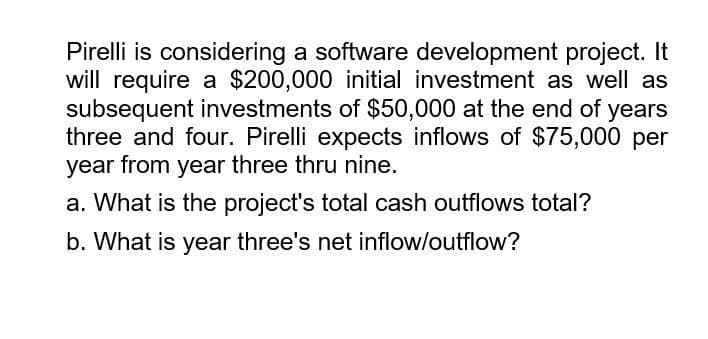 Pirelli is considering a software development project. It
will require a $200,000 initial investment as well as
subsequent investments of $50,000 at the end of years
three and four. Pirelli expects inflows of $75,000 per
year from year three thru nine.
a. What is the project's total cash outflows total?
b. What is year three's net inflow/outflow?