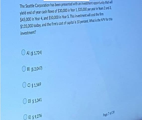 The Seattle Corporation has been presented with an investment opportunity that will
yield end of year cash flows of $30,000 in Year 1, $35,000 per year in Years 2 and 3,
$45,000 in Year 4, and $50,000 in Year 5. This investment will cost the firm
$135,000 today, and the firm's cost of capital is 10 percent What is the NPV for this
investment?
O Al ($ 5,724)
O B) ($ 2,047)
O a$1569
O D) $5,41
O E) $ 9,276
Page 7 of 39
