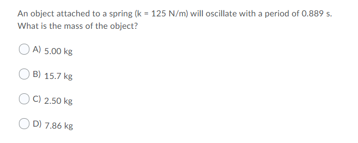 An object attached to a spring (k = 125 N/m) will oscillate with a period of 0.889 s.
What is the mass of the object?
A) 5.00 kg
B) 15.7 kg
C) 2.50 kg
O D) 7.86 kg
