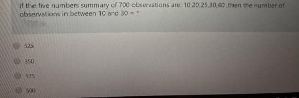 If the five numbers summary of 700 observations are: 10,20,25,30,40 ,then the number of
observations in between 10 and 30 =
525
350
175
500
0000
