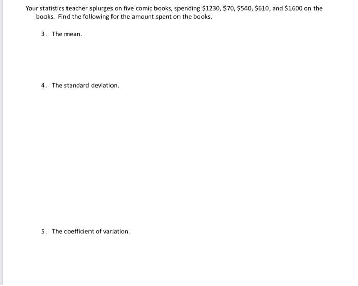 Your statistics teacher splurges on five comic books, spending $1230, $70, $540, $610, and $1600 on the
books. Find the following for the amount spent on the books.
3. The mean.
4. The standard deviation.
5. The coefficient of variation.
