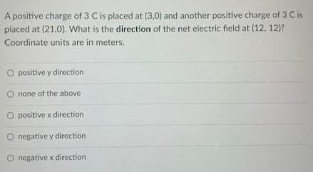 A positive charge of 3 C is placed at (3,0) and another positive charge of 3 Cis
placed at (21,0). What is the direction of the net electric field at (12, 12)?
Coordinate units are in meters.
O positive y direction
O none of the above
O positive x direction
O negative y direction
negative x direction
