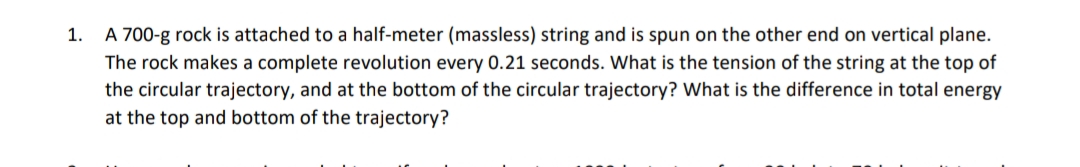 A 700-g rock is attached to a half-meter (massless) string and is spun on the other end on vertical plane.
The rock makes a complete revolution every 0.21 seconds. What is the tension of the string at the top of
the circular trajectory, and at the bottom of the circular trajectory? What is the difference in total energy
1.
at the top and bottom of the trajectory?
