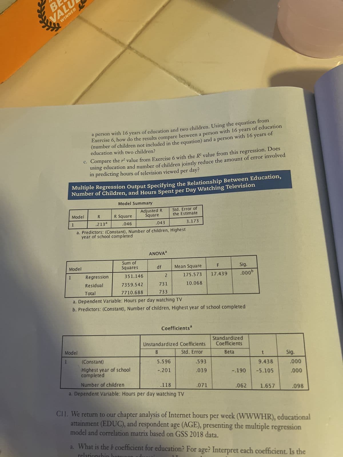 BE
VALU
WINNER
e
a person with 16 years of education and two children. Using the equation from
Exercise 6, how do the results compare between a person with 16 years of education
(number of children not included in the equation) and a person with 16 years of
education with two children?
c. Compare the value from Exercise 6 with the R² value from this regression. Does
using education and number of children jointly reduce the amount of error involved
in predicting hours of television viewed per day?
Multiple Regression Output Specifying the Relationship Between Education,
Number of Children, and Hours Spent per Day Watching Television
Model Summary
Adjusted R
Square
Std. Error of
the Estimate
Model
R
.213ª
R Square
.046
3.173
1
.043
a. Predictors: (Constant), Number of children, Highest
year of school completed
ANOVA
F
Mean Square
Model
Sig.
.000b
17.439
Regression
1
Sum of
Squares
df
351.146
7359.542
7710.688
175.573
10.068
2
731
733
Residual
Total
a. Dependent Variable: Hours per day watching TV
b. Predictors: (Constant), Number of children, Highest year of school completed
Coefficients
Standardized
Coefficients
Unstandardized Coefficients
B
Model
Std. Error
Beta
t
1
(Constant)
5.596
.593
9.438
Highest year of school
completed
-.201
.039
-.190 -5.105
Number of children
.118
.071
.062
1.657
.098
a. Dependent Variable: Hours per day watching TV
C11. We return to our chapter analysis of Internet hours per week (WWWHR), educational
attainment (EDUC), and respondent age (AGE), presenting the multiple regression
model and correlation matrix based on GSS 2018 data.
relatio
a. What is the b coefficient for education? For age? Interpret each coefficient. Is the
Sig.
.000
.000