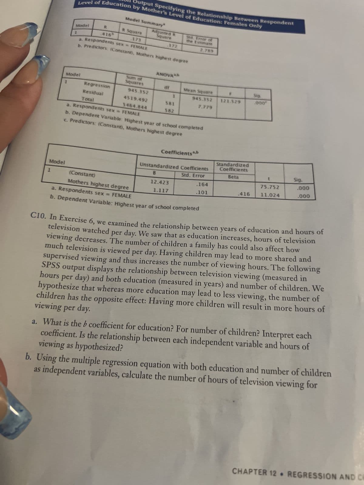 Level of Education by Mother's Level of Education: Females Only
Output Specifying the Relationship Between Respondent
Model Summary
Model
R
R Square
Adjusted R
Square
.416b
.173
Sed. Error of
the Estimate
2.789
172
a. Respondents sex = FEMALE
b. Predictors: (Constant), Mothers highest degree
ANOVA
Model
df
1
Regression
Residual
Sum of
Squares
945.352
4519.492
5464.844
Sig.
.000*
1
Total
581
582
a. Respondents sex = FEMALE
b. Dependent Variable: Highest year of school completed
c. Predictors: (Constant), Mothers highest degree
Coefficients ab
Unstandardized Coefficients
B
t
Model
Std. Error
Sig.
.000
.000
75.752
1
(Constant)
12.423
.164
11.024
.416
Mothers highest degree
1.117
.101
a. Respondents sex = FEMALE
b. Dependent Variable: Highest year of school completed
C10. In Exercise 6, we examined the relationship between years of education and hours of
television watched per day. We saw that as education increases, hours of television
viewing decreases. The number of children a family has could also affect how
much television is viewed per day. Having children may lead to more shared and
supervised viewing and thus increases the number of viewing hours. The following
SPSS output displays the relationship between television viewing (measured in
hours per day) and both education (measured in years) and number of children. We
hypothesize that whereas more education may lead to less viewing, the number of
viewing per day.
children has the opposite effect: Having more children will result in more hours of
a. What is the b coefficient for education? For number of children? Interpret each
viewing as hypothesized?
coefficient. Is the relationship between each independent variable and hours of
b. Using the multiple regression equation with both education and number of children
as independent variables, calculate the number of hours of television viewing for
Mean Square
945.352 121.529
7.779
Standardized
Coefficients
Beta
CHAPTER 12. REGRESSION AND CE