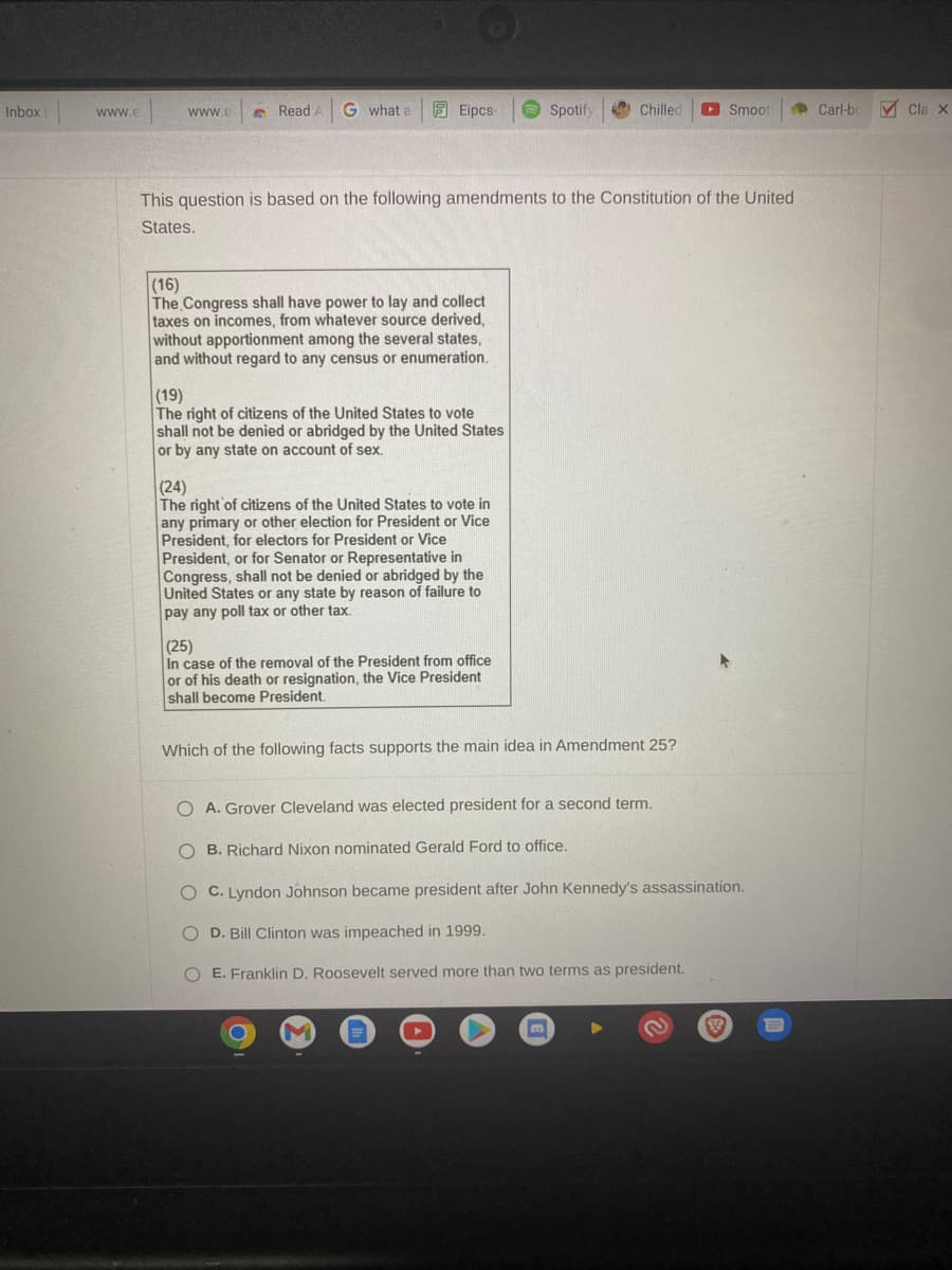 ### Understanding Constitutional Amendments and Their Implications

This question focuses on critical amendments to the United States Constitution, specifically:

#### Amendment Summaries:

**16th Amendment**
- *Text:* "The Congress shall have power to lay and collect taxes on incomes, from whatever source derived, without apportionment among the several states, and without regard to any census or enumeration."
- *Explanation:* This amendment authorizes the federal government to impose and collect income taxes without distributing the revenue according to state populations.

**19th Amendment**
- *Text:* "The right of citizens of the United States to vote shall not be denied or abridged by the United States or by any state on account of sex."
- *Explanation:* This amendment guarantees that voting rights cannot be restricted based on sex, effectively granting women the right to vote.

**24th Amendment**
- *Text:* "The right of citizens of the United States to vote in any primary or other election for President or Vice President, for electors for President or Vice President, or for Senator or Representative in Congress, shall not be denied or abridged by the United States or any state by reason of failure to pay any poll tax or other tax."
- *Explanation:* This amendment eliminates poll taxes, ensuring that citizens cannot be prevented from voting due to non-payment of a tax.

**25th Amendment**
- *Text:* "In case of the removal of the President from office or of his death or resignation, the Vice President shall become President."
- *Explanation:* This amendment provides the procedure for the transition of presidential powers in the event that the President is unable to perform their duties, such as through death, removal, or resignation.

### Multiple-Choice Question:

**Which of the following facts supports the main idea in Amendment 25?**

   - **A.** Grover Cleveland was elected president for a second term.
   - **B.** Richard Nixon nominated Gerald Ford to office.
   - **C.** Lyndon Johnson became president after John Kennedy's assassination.
   - **D.** Bill Clinton was impeached in 1999.
   - **E.** Franklin D. Roosevelt served more than two terms as president.

**Correct Answer: C. Lyndon Johnson became president after John Kennedy's assassination.**

**Explanation:** This scenario exemplifies the procedures outlined in the 25th Amendment, where the Vice President assumes the office of the President following the death of the sitting President.

This