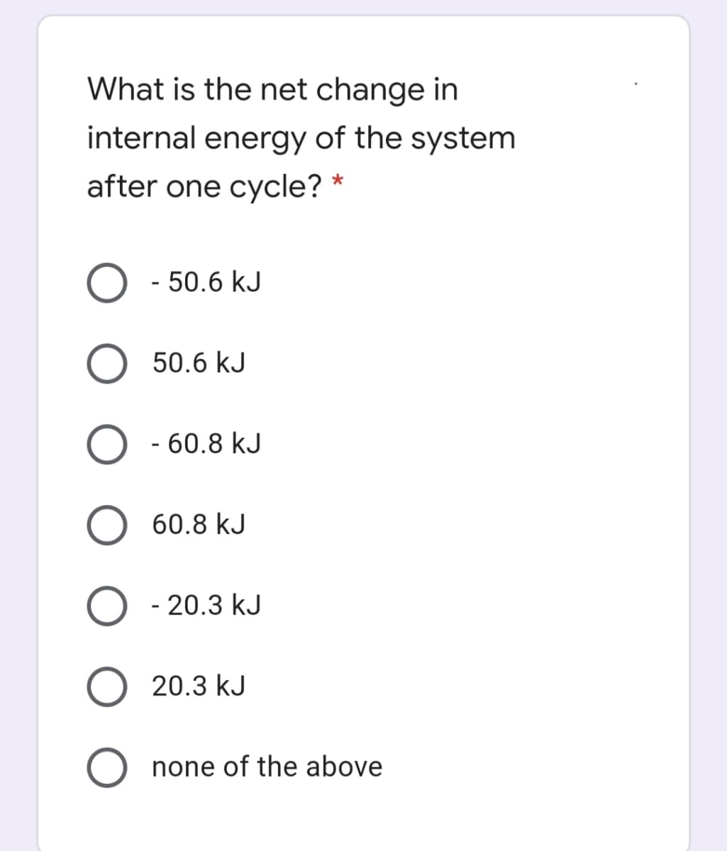 What is the net change in
internal energy of the system
after one cycle? *
- 50.6 kJ
50.6 kJ
- 60.8 kJ
60.8 kJ
O - 20.3 kJ
20.3 kJ
none of the above
