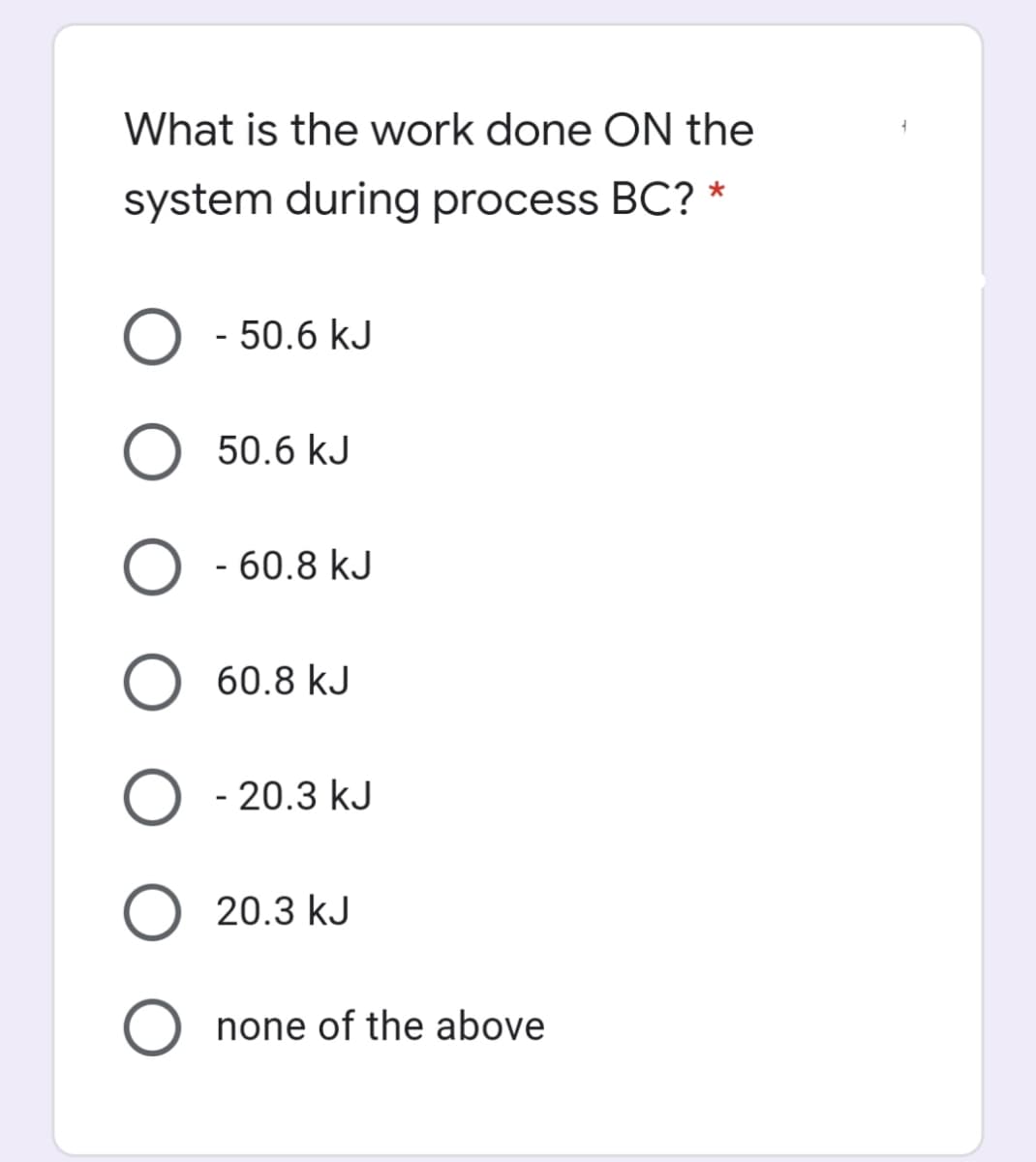 What is the work done ON the
system during process BC? *
O - 50.6 kJ
50.6 kJ
O - 60.8 kJ
O 60.8 kJ
O - 20.3 kJ
O 20.3 kJ
O none of the above
