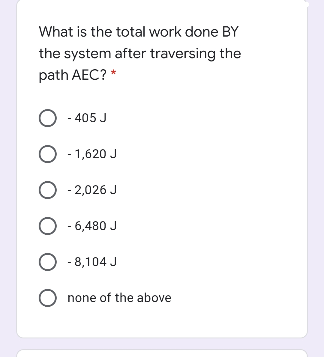 What is the total work done BY
the system after traversing the
path AEC? *
O - 405 J
O - 1,620 J
O - 2,026 J
O - 6,480 J
O - 8,104 J
none of the above
