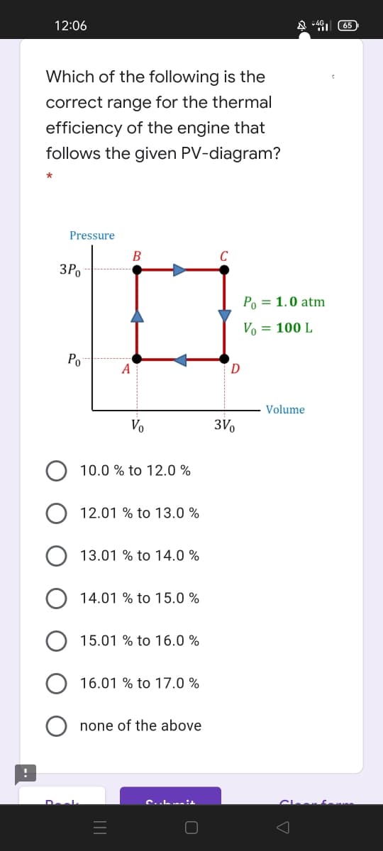 12:06
(65
Which of the following is the
correct range for the thermal
efficiency of the engine that
follows the given PV-diagram?
Pressure
B
C
3Po
Po = 1.0 atm
Vo = 100 L
Po
A
Volume
Vo
3V,
10.0 % to 12.0 %
12.01 % to 13.0 %
13.01 % to 14.0 %
14.01 % to 15.0 %
15.01 % to 16.0 %
16.01 % to 17.0 %
none of the above
