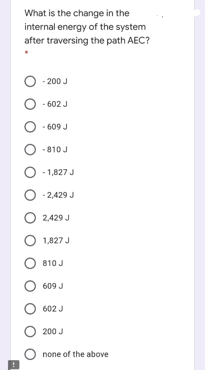 What is the change in the
internal energy of the system
after traversing the path AEC?
200 J
- 602 J
- 609 J
- 810 J
- 1,827 J
2,429 J
O 2,429 J
1,827 J
810 J
609 J
602 J
200 J
none of the above
