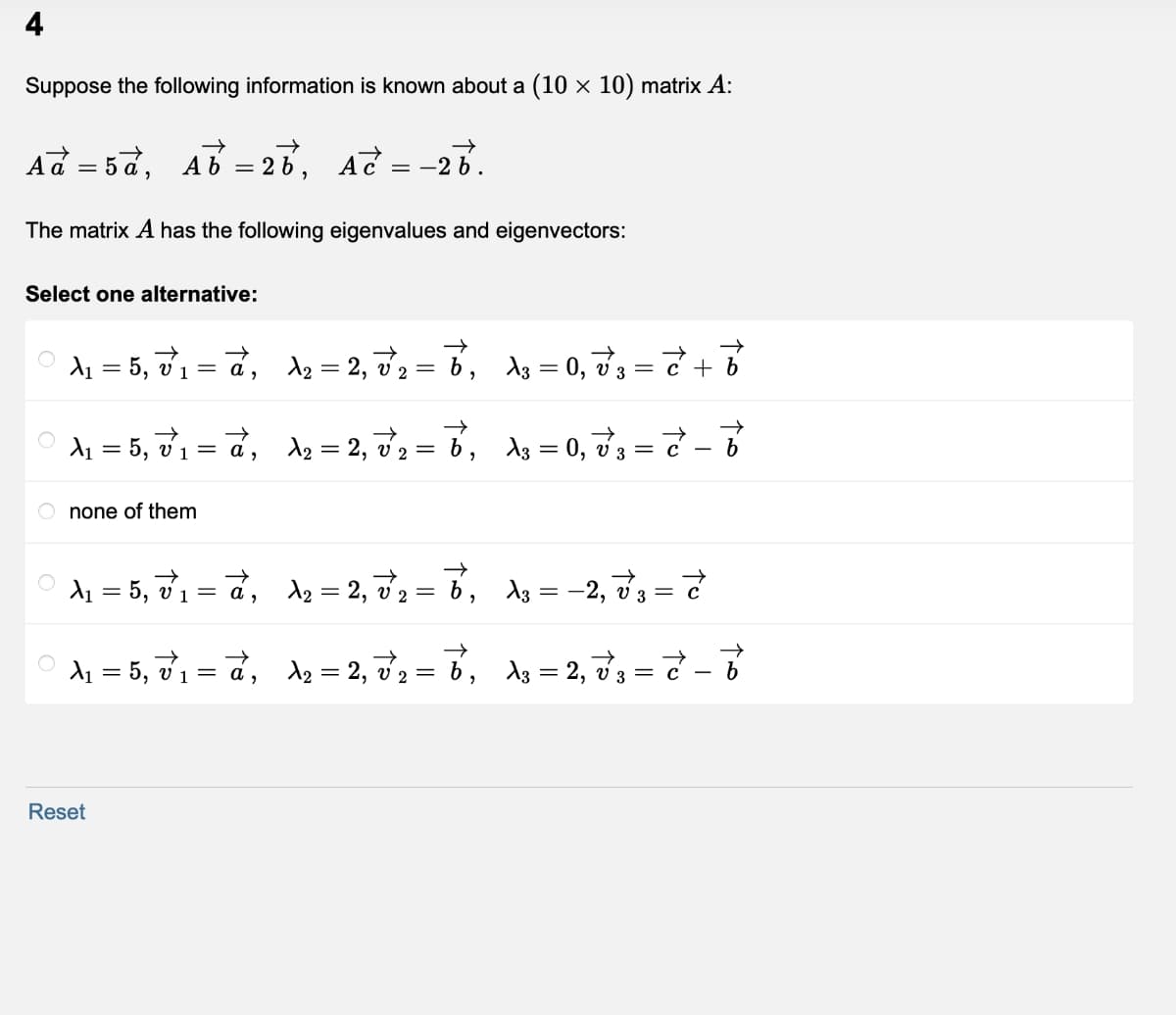 Suppose the following information is known about a (10 × 10) matrix A:
Ad = 5 d, Ab = 26,
-28.
The matrix A has the following eigenvalues and eigenvectors:
Select one alternative:
d1 = 5, v1 = d,
d2 = 2, v2 = 6, dg = 0, d3 = 7 +
d = 5, d1 = d,
d2 = 2, v2 = 6, s = 0, d3 = & –
V 2
none of them
d1 = 5, 71 = d,
dz = 2, v2 = 6, dg = –2, d'3 = 7
d1 = 5, v1 = a,
d2 = 2, v2 = 6,
ds = 2, d3 =
V 2
Reset
