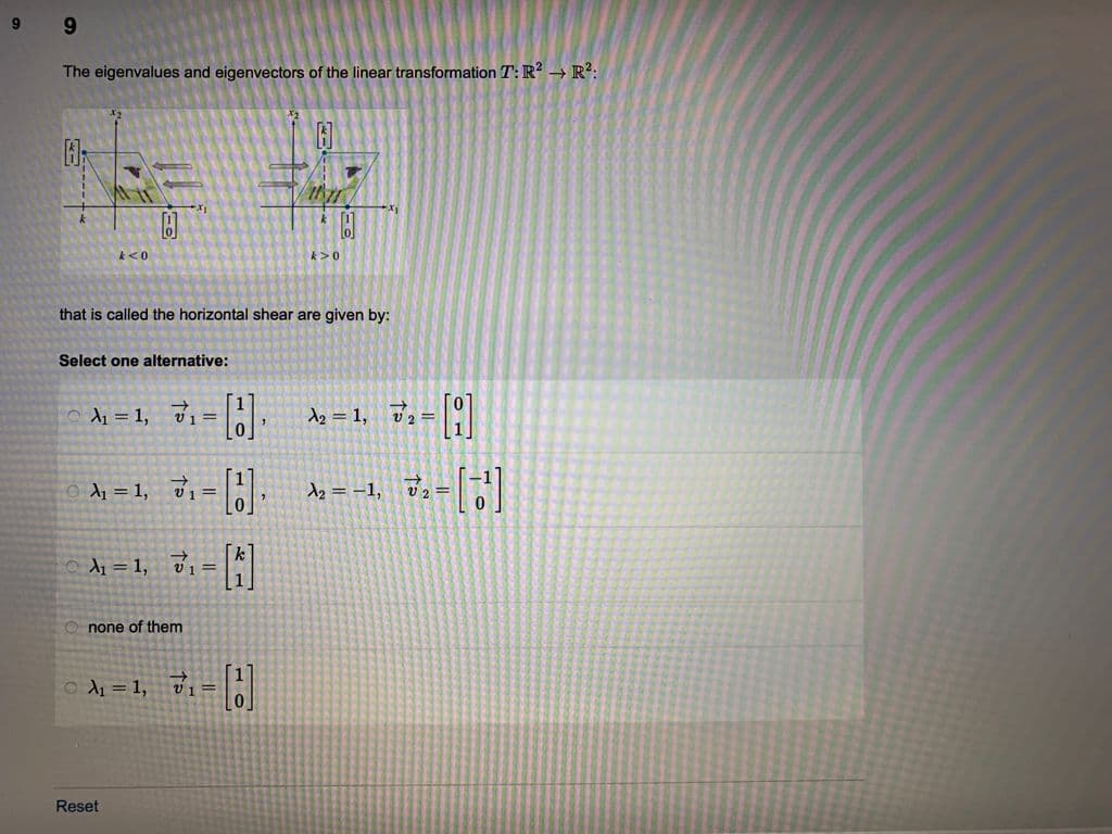 9
The eigenvalues and eigenvectors of the linear transformation T: R? → R?:
k<0
k>0
that is called the horizontal shear are given by:
Select one alternative:
5メ=1, Ji= |.
d2 = 1, v2 =
o di = 1, 31 =:
d2 = -1,
v2=
di =1, di -
v1 =
O none of them
OA = 1,
v1 =
Reset
