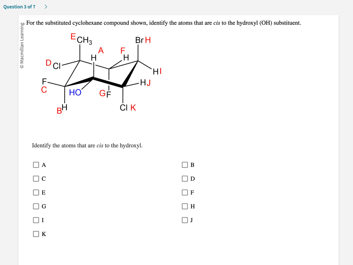 Question 3 of 7
O Macmillan Learning
For the substituted cyclohexane compound shown, identify the atoms that are cis to the hydroxyl (OH) substituent.
D CI
FC
A
E
G
BH
K
ECH3
ات
HO
A F
-LL
GF
H
Identify the atoms that are cis to the hydroxyl.
Br H
CI K
HI
HJ
B
F
H
J