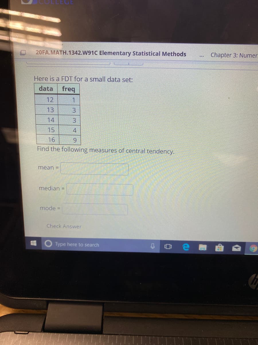 20FA.MATH.1342.W91C Elementary Statistical Methods
Chapter 3: Numer
...
Here is a FDT for a small data set:
data
freq
12
13
3.
14
3.
15
4.
16
9.
Find the following measures of central tendency.
mean =
median =
mode =
Check Answer
Type here to search
