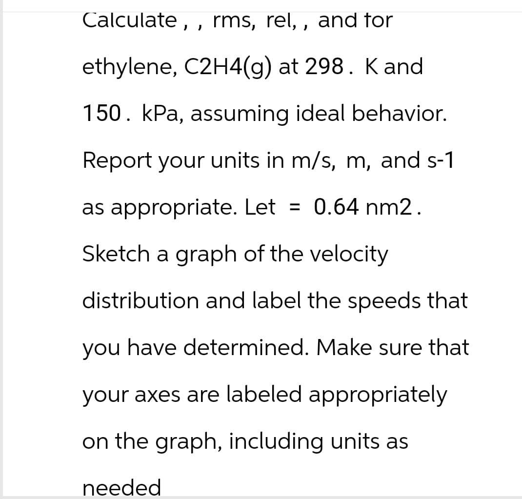 Calculate,, rms, rel,, and for
ethylene, C2H4(g) at 298. K and
150. kPa, assuming ideal behavior.
Report your units in m/s, m, and s-1
as appropriate. Let = 0.64 nm2.
Sketch a graph of the velocity
distribution and label the speeds that
you have determined. Make sure that
your axes are labeled appropriately
on the graph, including units as
needed