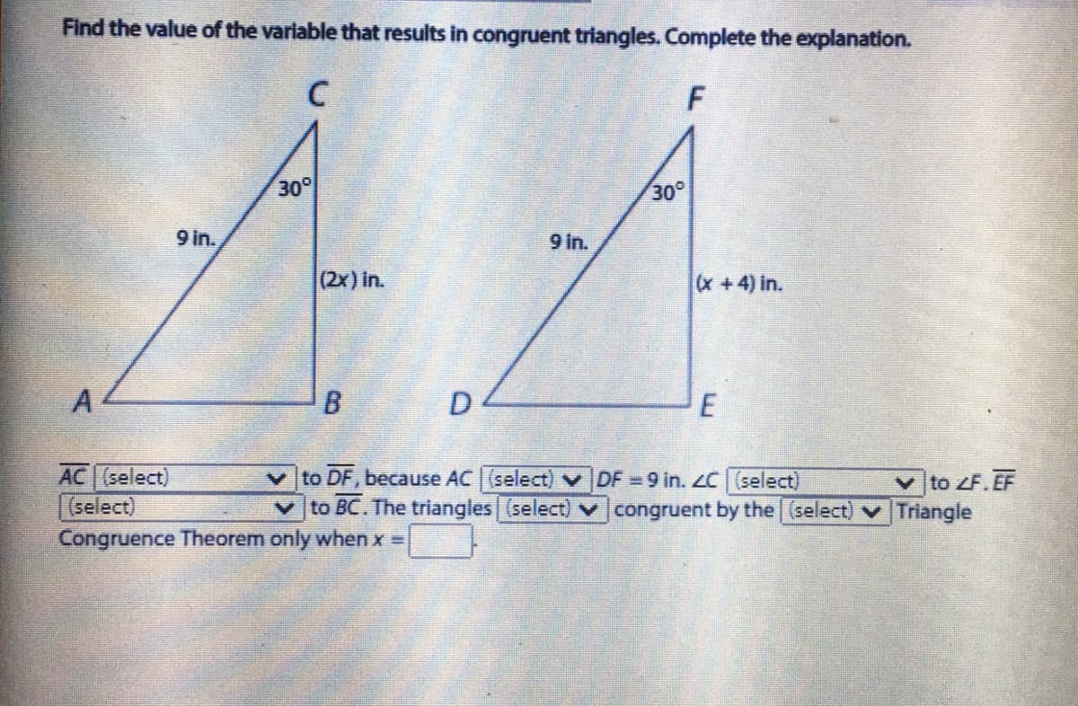 Find the value of the variable that results in congruent triangles. Complete the explanation.
C
30
30
9 in.
9 in.
(2x) in.
x+4) in.
A
AC (select)
(select)
Congruence Theorem only when x =
to DF, because AC (select) v DF 9 in. LC (select)
to BC. The triangles (select) v congruent by the (select) v Triangle
v to ZF.EF
8.
