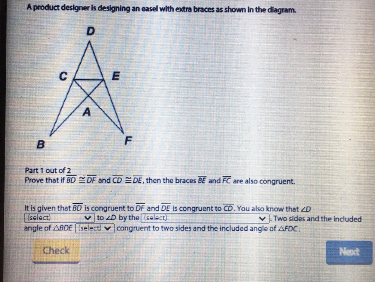 A product designer is designing an easel with extra braces as shown in the diagram.
E
A
Part 1 out of 2
Prove that if BD DF and CD DE, then the braces BE and FC are also congruent.
It is given that BD is congruent to DF and DE is congruent to CD. You also know that ZD
(select)
angle of ABDE(select) v congruent to two sides and the included angle of AFDC.
vto ZD by the (select)
Two sides and the included
Check
Next
