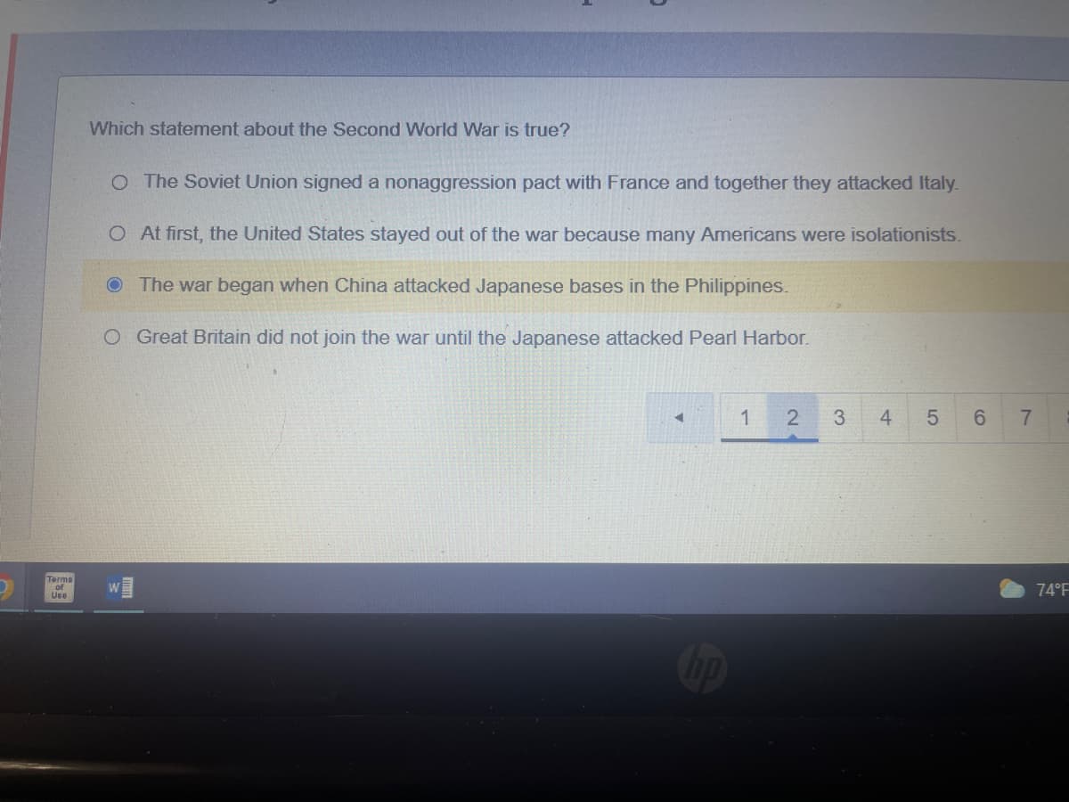 D
Which statement about the Second World War is true?
O The Soviet Union signed a nonaggression pact with France and together they attacked Italy.
O
At first, the United States stayed out of the war because many Americans were isolationists.
The war began when China attacked Japanese bases in the Philippines.
O Great Britain did not join the war until the Japanese attacked Pearl Harbor.
1 2
3
5
6
Terms
of
Use
st
4
7
74°F