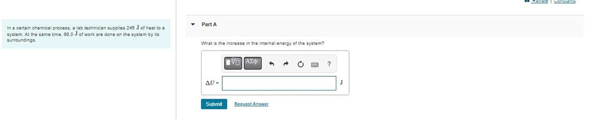 In a certain chemical process, a lab technician supplies 245 J of heat to a
system. At the same time, 66.0 J of work are done on the system by its
surroundings.
Part A
What is the increase in the internal energy of the system?
AU =
Submit
IVD] ΑΣΦ
Request Answer
?
Review | Constants