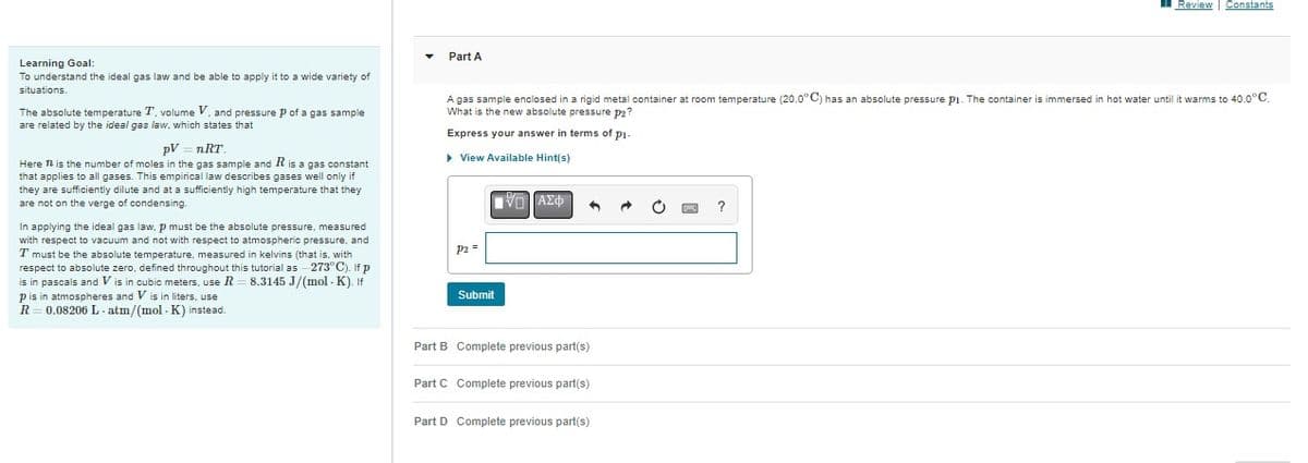 Learning Goal:
To understand the ideal gas law and be able to apply it to a wide variety of
situations.
The absolute temperature T, volume V, and pressure p of a gas sample
are related by the ideal gas law, which states that
pV nRT.
Here is the number of moles in the gas sample and R is a gas constant
that applies to all gases. This empirical law describes gases well only if
they are sufficiently dilute and at a sufficiently high temperature that they
are not on the verge of condensing.
In applying the ideal gas law, p must be the absolute pressure, measured
with respect to vacuum and not with respect to atmospheric pressure, and
T must be the absolute temperature, measured in kelvins (that is, with
respect to absolute zero, defined throughout this tutorial as -273°C). If p
is in pascals and Vis in cubic meters, use R 8.3145 J/(mol-K). If
p is in atmospheres and V is in liters, use
R = 0.08206 L-atm/(mol-K) instead.
Part A
A gas sample enclosed in a rigid metal container at room temperature (20.0°C) has an absolute pressure P₁. The container is immersed in hot water until it warms to 40.0°C.
What is the new absolute pressure P2?
Express your answer in terms of p₁-
▸ View Available Hint(s)
P2 =
Submit
VD ΑΣΦ.
Part B Complete previous part(s)
Part C Complete previous part(s)
Review | Constants
Part D Complete previous part(s)