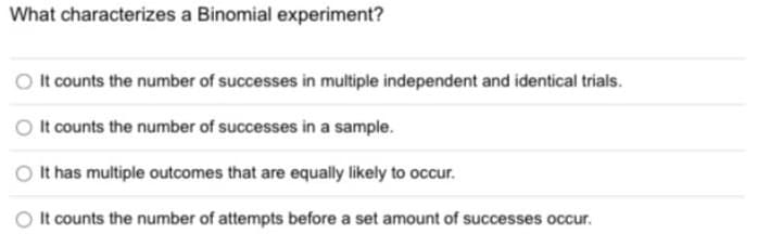 What characterizes a Binomial experiment?
O It counts the number of successes in multiple independent and identical trials.
O It counts the number of successes in a sample.
It has multiple outcomes that are equally likely to occur.
It counts the number of attempts before a set amount of successes occur.