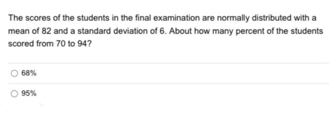 The scores of the students in the final examination are normally distributed with a
mean of 82 and a standard deviation of 6. About how many percent of the students
scored from 70 to 94?
68%
95%