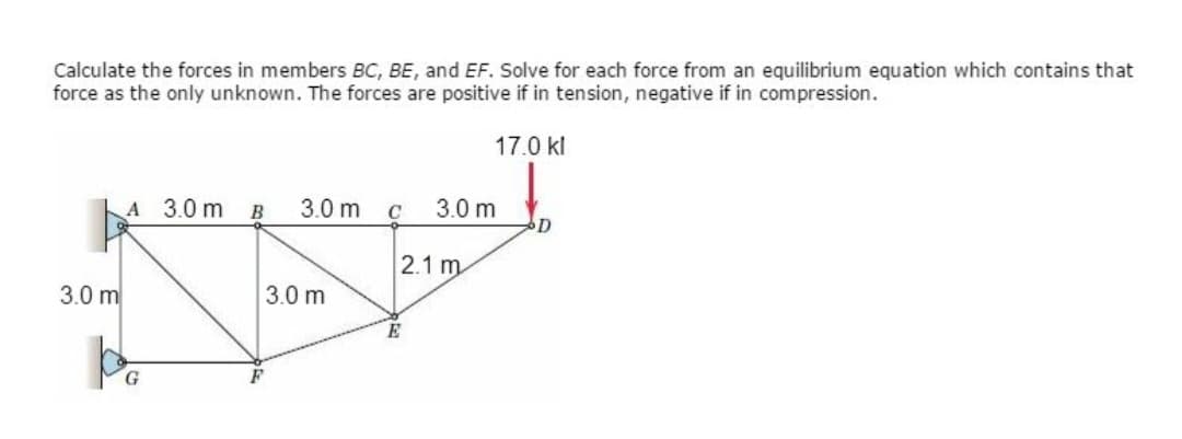 Calculate the forces in members BC, BE, and EF. Solve for each force from an equilibrium equation which contains that
force as the only unknown. The forces are positive if in tension, negative if in compression.
17.0 kl
3.0 m
A 3.0 m
po
G
B
3.0 m
3.0 m
C
3.0 m
2.1 m
E
D