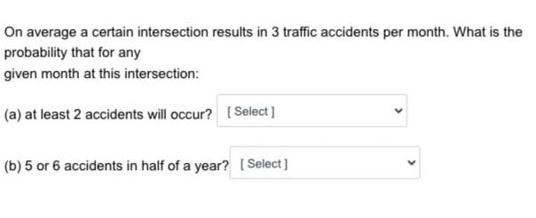 On average a certain intersection results in 3 traffic accidents per month. What is the
probability that for any
given month at this intersection:
(a) at least 2 accidents will occur? [Select]
(b) 5 or 6 accidents in half of a year? [Select]