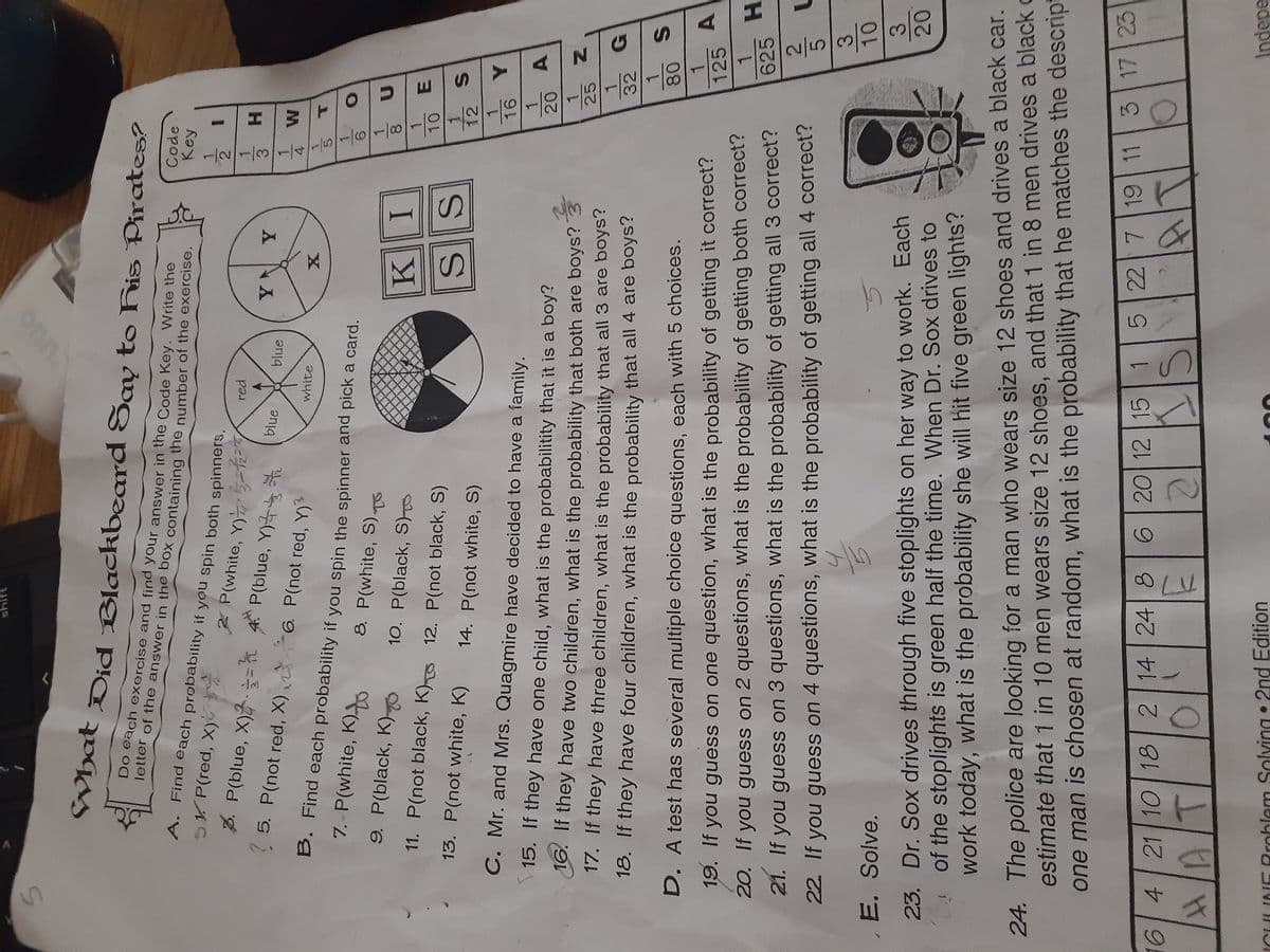 ES
ST
onn.
What Did Blackbeard Sav to Fis Pirates?
Code
Key
Do each exercise and find your answer in the Code Key. Write the
Tetter of the answer in the box containing the number of the exercise.
1.
3D
A. Find each probability if you spin both spinners.
2.
3
H.
Z P(white, Y) 3=h=Y
P(blue, Y)
5. P(not red, X) 6. P(not red, Y)3
red
3. P(blue, X)2.=
1.
4
blue
blue
1.
white
1.
B. Find each probability if you spin the spinner and pick a card.
1.
7. - P(white, K)
8. P(white, S)To
8.
I
1.
9. P(black, K)-
10. P(black, S)T
10
1.
12
11. P(not black, K) 12. P(not black, S)
SS
1.
13. P(not white, K)
14. P(not white, S)
1.
A.
20
C. Mr. and Mrs. Quagmire have decided to have a family.
1.
25
15. If they have one child, what is the probabilitity that it is a boy?
1.
32
16. If they have two children, what is the probability that both are boys? 3
1.
17. If they have three children, what is the probability that all 3 are boys?
18. If they have four children, what is the probability that all 4 are boys?
1.
A.
125
1.
625
D. A test has several multiple choice questions, each with 5 choices.
H.
19. If you guess on one question, what is the probability of getting it correct?
20. If you guess on 2 questions, what is the probability of getting both correct?
5.
3.
10
21. If you guess on 3 questions, what is the probability of getting all 3 correct?
22. If you guess on 4 questions, what is the probability of getting all 4 correct?
23. Dr. Sox drives through five stoplights on her way to work. Each
of the stoplights is green half the time. When Dr. Sox drives to
work today, what is the probability she will hit five green lights?
20
E. Solve.
24. The police are looking for a man who wears size 12 shoes and drives a black car.
estimate that 1 in 10 men wears size 12 shoes, and that 1 in 8 men drives a black o
one man is chosen at random, what is the probability that he matches the descript
6 20 12 15 15 22 7 19 11 3 17 23
6 4 21 10 18 2 14 24 8
Indepe
Solving • 2nd Edition
ICHLINE Rroblem
